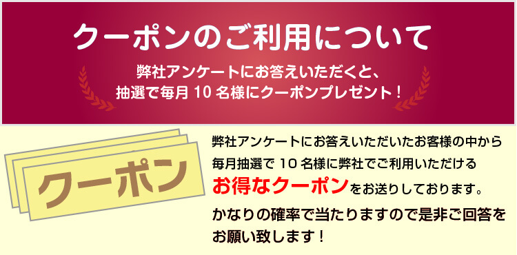 クーポンのご利用について 弊社アンケートにお応え頂くと、抽選で毎月10名様にクーポンプレゼント! 弊社アンケートにお応え頂いたお客様の中から毎月抽選で10名様に弊社でご利用頂けるお得なクーポンをお送りしております。かなりの確率で当たりますので是非ご回答をお願い致します！